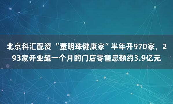 北京科汇配资 “董明珠健康家”半年开970家，293家开业超一个月的门店零售总额约3.9亿元