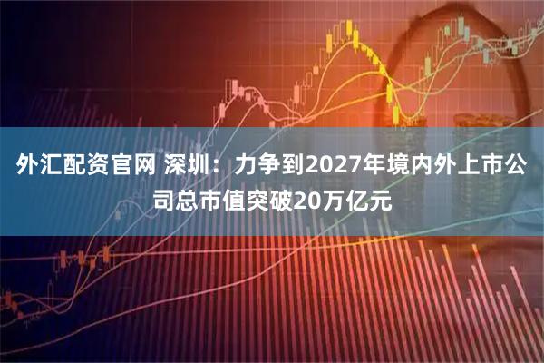 外汇配资官网 深圳：力争到2027年境内外上市公司总市值突破20万亿元