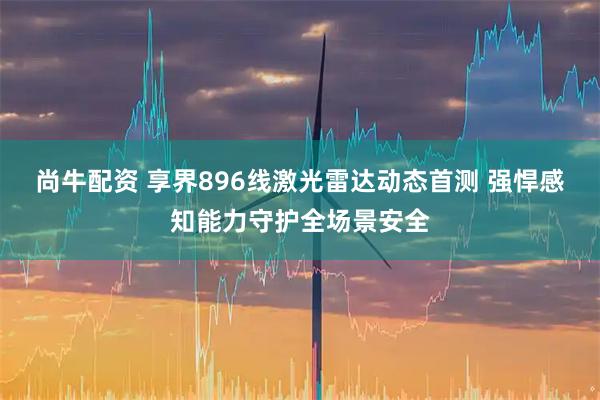 尚牛配资 享界896线激光雷达动态首测 强悍感知能力守护全场景安全