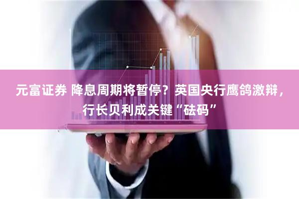 元富证券 降息周期将暂停？英国央行鹰鸽激辩，行长贝利成关键“砝码”