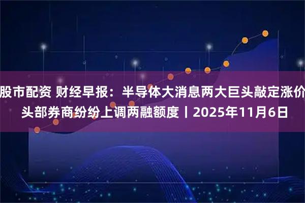 股市配资 财经早报：半导体大消息两大巨头敲定涨价 头部券商纷纷上调两融额度丨2025年11月6日