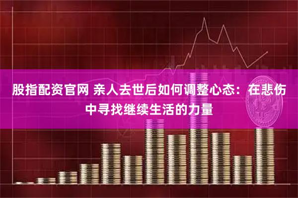 股指配资官网 亲人去世后如何调整心态：在悲伤中寻找继续生活的力量