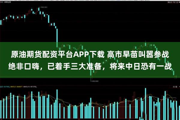 原油期货配资平台APP下载 高市早苗叫嚣参战绝非口嗨,已着手三大准备,将来中日恐有一战