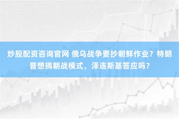 炒股配资咨询官网 俄乌战争要抄朝鲜作业？特朗普想搞朝战模式，泽连斯基答应吗？