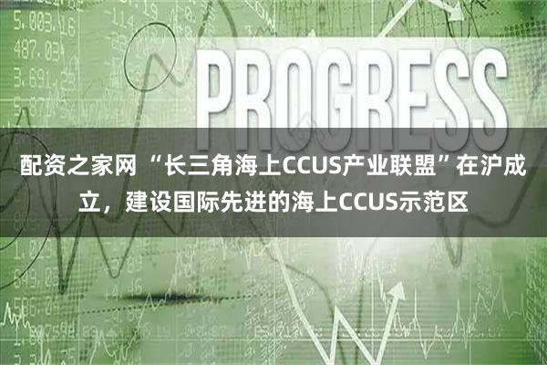 配资之家网 “长三角海上CCUS产业联盟”在沪成立，建设国际先进的海上CCUS示范区