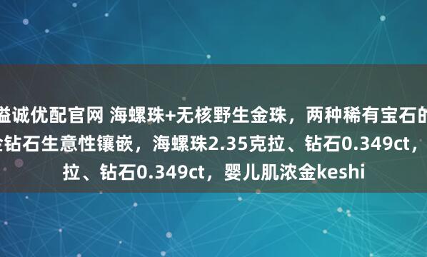 溢诚优配官网 海螺珠+无核野生金珠，两种稀有宝石的完美结合！18k金钻石生意性镶嵌，海螺珠2.35克拉、钻石0.349ct，婴儿肌浓金keshi