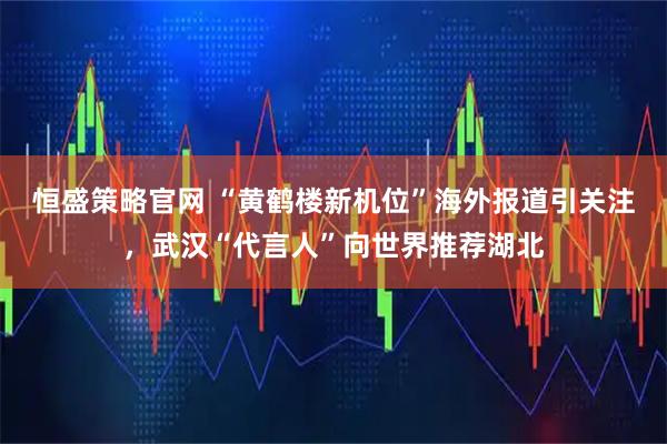 恒盛策略官网 “黄鹤楼新机位”海外报道引关注，武汉“代言人”向世界推荐湖北