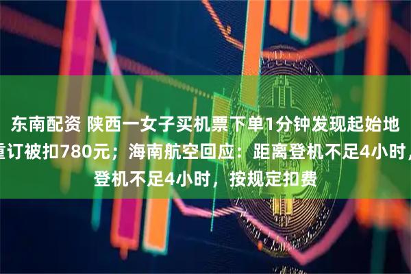 东南配资 陕西一女子买机票下单1分钟发现起始地搞反，退票重订被扣780元；海南航空回应：距离登机不足4小时，按规定扣费