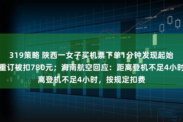 319策略 陕西一女子买机票下单1分钟发现起始地搞反，退票重订被扣780元；海南航空回应：距离登机不足4小时，按规定扣费