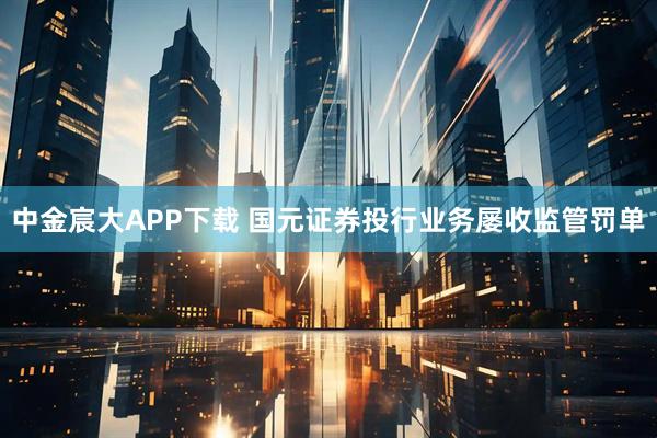 中金宸大APP下载 国元证券投行业务屡收监管罚单