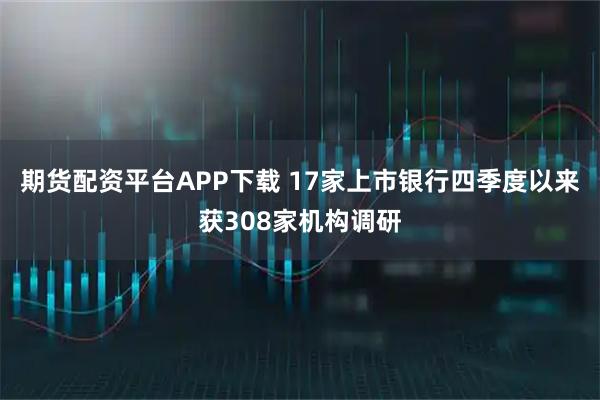 期货配资平台APP下载 17家上市银行四季度以来获308家机构调研