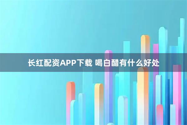 长红配资APP下载 喝白醋有什么好处