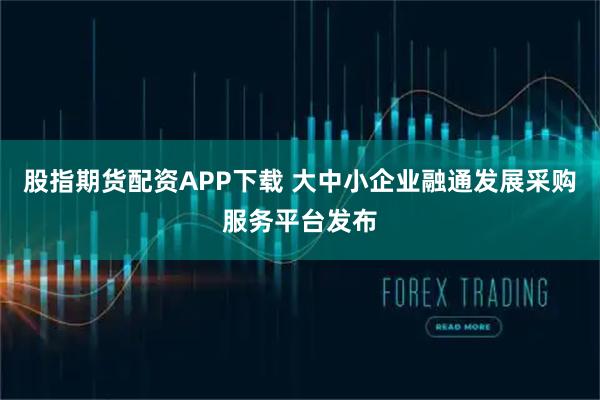 股指期货配资APP下载 大中小企业融通发展采购服务平台发布