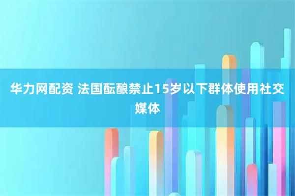 华力网配资 法国酝酿禁止15岁以下群体使用社交媒体