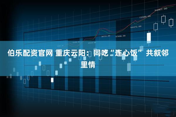 伯乐配资官网 重庆云阳：同吃“连心饭” 共叙邻里情