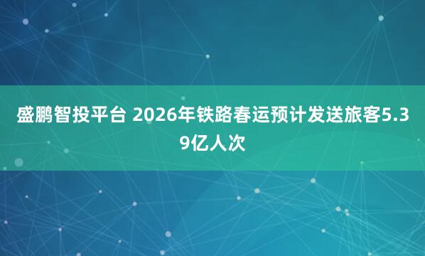 盛鹏智投平台 2026年铁路春运预计发送旅客5.39亿人次