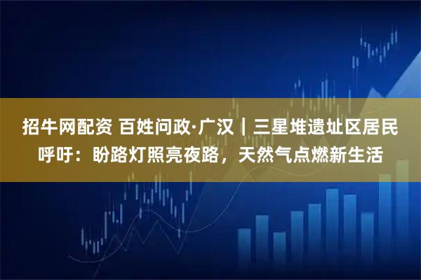 招牛网配资 百姓问政·广汉｜三星堆遗址区居民呼吁：盼路灯照亮夜路，天然气点燃新生活