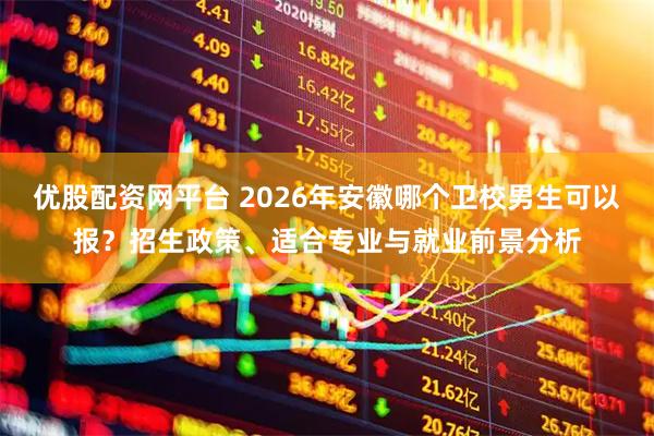 优股配资网平台 2026年安徽哪个卫校男生可以报？招生政策、适合专业与就业前景分析