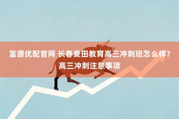 富源优配官网 长春麦田教育高三冲刺班怎么样？高三冲刺注意事项