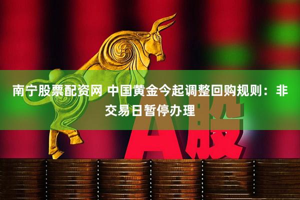 南宁股票配资网 中国黄金今起调整回购规则：非交易日暂停办理