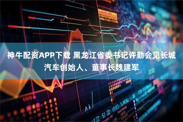神牛配资APP下载 黑龙江省委书记许勤会见长城汽车创始人、董事长魏建军