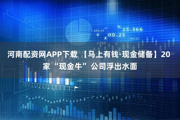 河南配资网APP下载 【马上有钱·现金储备】20 家 “现金牛” 公司浮出水面