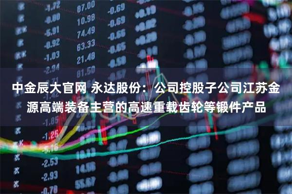 中金辰大官网 永达股份：公司控股子公司江苏金源高端装备主营的高速重载齿轮等锻件产品