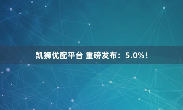 凯狮优配平台 重磅发布：5.0%！