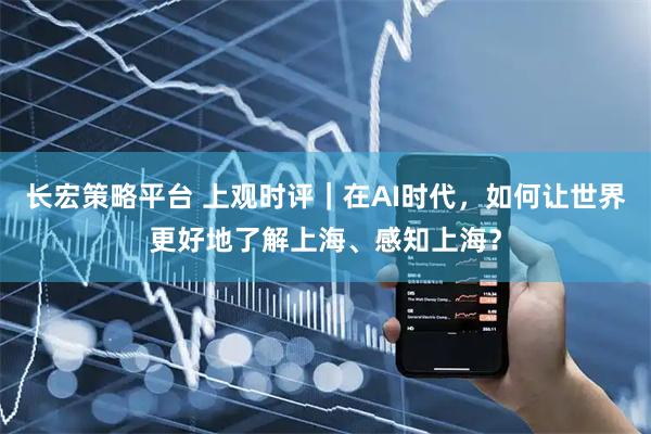 长宏策略平台 上观时评｜在AI时代，如何让世界更好地了解上海、感知上海？