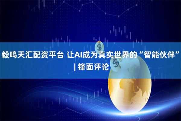 毅鸣天汇配资平台 让AI成为真实世界的“智能伙伴” | 锋面评论