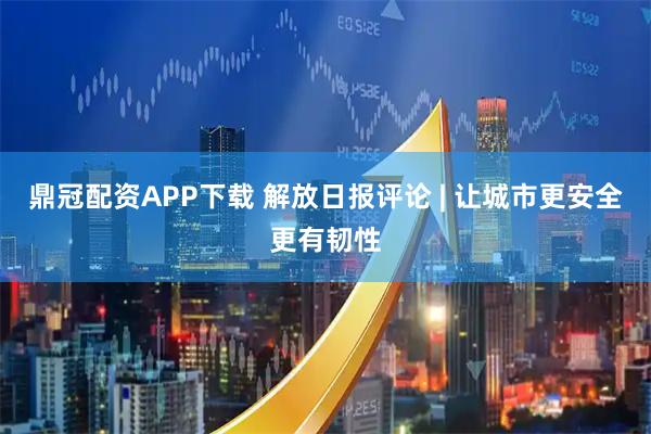 鼎冠配资APP下载 解放日报评论 | 让城市更安全更有韧性